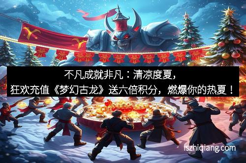 不凡成就非凡：清凉度夏，狂欢充值《梦幻古龙》送六倍积分，燃爆你的热夏！
